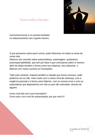 Autoconhecimento é um grande facilitador
no relacionamento com a gente mesmo.
O que pensamos sobre quem somos, pode influenciar em todas as áreas da
nossa vida.
Observe seu conceito sobre autoconfiança, autoimagem, autoestima,
autoresponsabilidade, que tem por base o que você pensa sobre si mesmo,
além de afetar também a forma como nos tratamos, nos cobramos e
lidamos com nosso sucesso ou frustrações.
Todo este contexto, impacta também a relação que temos conosco, onde
podemos ser ou não mais cruéis com o nosso nível de cobrança, com a
exigência pessoal e a forma como lidamos com os nossos erros e com as
expectativas que depositamos em nós ou que são colocadas através de
alguém.
Como você lida com suas frustrações?
Como esta o seu nível de autoaceitação, por que você é?
Autoconhecimento
 