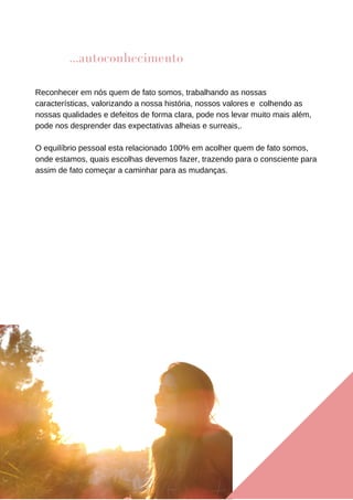 Reconhecer em nós quem de fato somos, trabalhando as nossas
características, valorizando a nossa história, nossos valores e colhendo as
nossas qualidades e defeitos de forma clara, pode nos levar muito mais além,
pode nos desprender das expectativas alheias e surreais,.
O equilíbrio pessoal esta relacionado 100% em acolher quem de fato somos,
onde estamos, quais escolhas devemos fazer, trazendo para o consciente para
assim de fato começar a caminhar para as mudanças.
...autoconhecimento
 