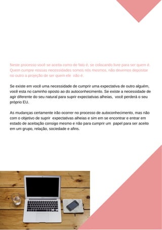 Neste processo você se aceita como de fato é, se colocando livre para ser quem é.
Quem cumpre nossas necessidades somos nós mesmos, não devemos depositar
no outro a projeção de ser quem ele não é.
Se existe em você uma necessidade de cumprir uma expectativa de outro alguém,
você esta no caminho oposto ao do autoconhecimento. Se existe a necessidade de
agir diferente do seu natural para suprir expectativas alheias, você perderá o seu
próprio EU.
As mudanças certamente irão ocorrer no processo de autoconhecimento, mas não
com o objetivo de suprir expectativas alheias e sim em se encontrar e entrar em
estado de aceitação consigo mesmo e não para cumprir um papel para ser aceito
em um grupo, relação, sociedade e afins.
 