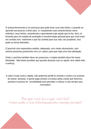 O autoconhecimento é um processo que pode levar uma vida inteira, e quando se
aprende aos poucos a olhar para si, respeitando suas características como
individuo, seus limites, entendendo e aprendendo tudo aquilo que te faz bem, te
levando para um estado de aceitação e transformação pessoal para que você entre
em contato com realmente o que faz sentido para sua vida, seu propósito, isso
pode se tornar libertador.
É possível criar expectativa realista, adequada, com metas alcançáveis, com
sonhos possíveis juntamente com um plano, para que haja uma real satisfação.
Onde o caminho também deve ser prazeroso, o trajeto também deve lhe trazer
felicidade. Não basta acreditar que quando alcançar isso ou aquilo, terá valido todo
o esforço.
A vida é muito curta e rápida, não podemos perdê-la vivendo o sonho e os anseios
de outras pessoas. A gente paga sempre um preço pelas coisas que fazemos,
portanto é preciso ter sensibilidade para perceber e refazer a rota sempre que
necessário.
Por que você faz o que você faz?
Como anda o seu relacionamento consigo mesmo?
 