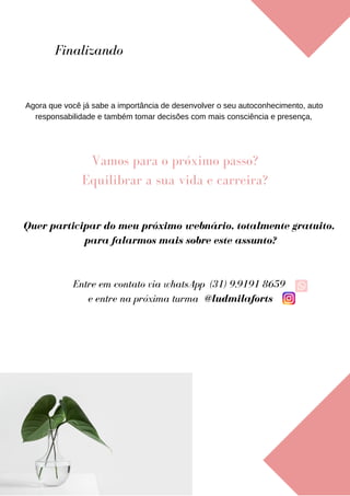 Agora que você já sabe a importância de desenvolver o seu autoconhecimento, auto
responsabilidade e também tomar decisões com mais consciência e presença,
Finalizando
Vamos para o próximo passo?
Equilibrar a sua vida e carreira?
Quer participar do meu próximo webnário, totalmente gratuito,
para falarmos mais sobre este assunto?
Entre em contato via whatsApp (31) 9.9191 8659
e entre na próxima turma @ludmilaforts
 