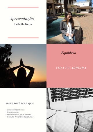 Apresentação
VIDA E CARREIRA
O QUE VOCÊ TERÁ AQUI?
- Autoconhecimento
- Consciência
- Identificando seus valores
- Convite Webnário (gratuito)
Ludmila Fortes
Equilíbrio
 