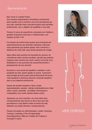 Meu nome é Ludmila Fortes.
Sou mentora empresarial e orientadora profissional,
quero ajudar você a construir uma nova perspectiva da
sua vida, trazendo mais consciência para suas escolhas
profissionais, com o objetivo de equilibrar a sua vida.
Possuo 14 anos de experiência corporativa em médias e
grandes empresas nacionais e multinacionais, nos
estados de MG e SP.
Foi através da minha busca quase que incessante por
autoconhecimento que descobri maneiras e técnicas
mais assertivas que podem ajudar você a diminuir a
distância de onde está para aonde gostaria de chegar.
Após trilhar este caminho de transição de carreira, ter
consciência sobre minhas escolhas, percebi que poderia
repassar este caminho pra você e assim me tornar uma
facilitadora no seu processo de autoconhecimento e
planejamento da sua carreira!
Encontrei o meu ponto de equilíbrio e também o meu
propósito de vida, querer ajudar os outros a percorrer
esta jornada da busca pelo autoconhecimento de forma
mais saudável e assertiva possível, trazendo equilíbrio
para a sua trajetória profissional.
Depois de estudar bastante e fazer muitas
especializações, atender clientes individualmente e falar
sobre o tema, resolvido consolidar informações e
compartilhar com vocês através deste e-book.
Apresento um novo caminho, um novo olhar para
comportamentos que temos no dia a dia e que não
percebemos e que afetam todas as áreas da vida,
afetando seu poder decisão e comportamento.
Possuo formação em Administração, Leader Coaching
Training, Coaching e PNL (Programação
Neurolinguística), MBA em Gestão de Projetos e
Inovação e outros.
Apresentação
VEM COMIGO!
 