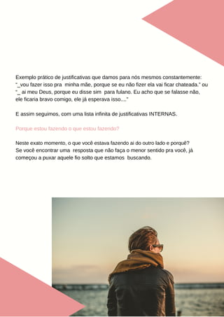 Exemplo prático de justificativas que damos para nós mesmos constantemente:
“_vou fazer isso pra minha mãe, porque se eu não fizer ela vai ficar chateada.” ou
“_ ai meu Deus, porque eu disse sim para fulano. Eu acho que se falasse não,
ele ficaria bravo comigo, ele já esperava isso....”
E assim seguimos, com uma lista infinita de justificativas INTERNAS.
Porque estou fazendo o que estou fazendo?
Neste exato momento, o que você estava fazendo ai do outro lado e porquê?
Se você encontrar uma resposta que não faça o menor sentido pra você, já
começou a puxar aquele fio solto que estamos buscando.
 
