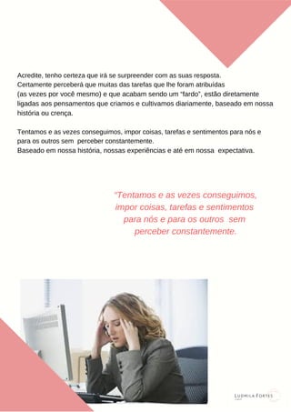 Acredite, tenho certeza que irá se surpreender com as suas resposta.
Certamente perceberá que muitas das tarefas que lhe foram atribuídas
(as vezes por você mesmo) e que acabam sendo um “fardo”, estão diretamente
ligadas aos pensamentos que criamos e cultivamos diariamente, baseado em nossa
história ou crença.
Tentamos e as vezes conseguimos, impor coisas, tarefas e sentimentos para nós e
para os outros sem perceber constantemente.
Baseado em nossa história, nossas experiências e até em nossa expectativa.
“Tentamos e as vezes conseguimos,
impor coisas, tarefas e sentimentos
para nós e para os outros sem
perceber constantemente.
 