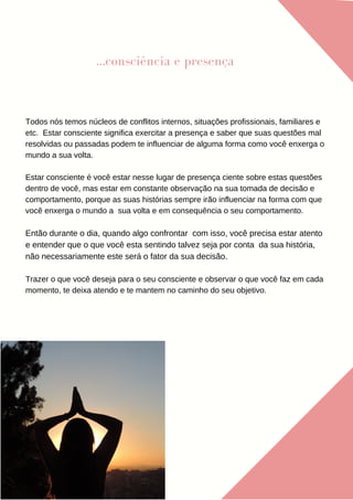 ...consciência e presença
Todos nós temos núcleos de conflitos internos, situações profissionais, familiares e
etc. Estar consciente significa exercitar a presença e saber que suas questões mal
resolvidas ou passadas podem te influenciar de alguma forma como você enxerga o
mundo a sua volta.
Estar consciente é você estar nesse lugar de presença ciente sobre estas questões
dentro de você, mas estar em constante observação na sua tomada de decisão e
comportamento, porque as suas histórias sempre irão influenciar na forma com que
você enxerga o mundo a sua volta e em consequência o seu comportamento.
Então durante o dia, quando algo confrontar com isso, você precisa estar atento
e entender que o que você esta sentindo talvez seja por conta da sua história,
não necessariamente este será o fator da sua decisão.
Trazer o que você deseja para o seu consciente e observar o que você faz em cada
momento, te deixa atendo e te mantem no caminho do seu objetivo.
 