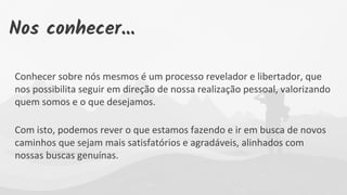 Conhecer sobre nós mesmos é um processo revelador e libertador, que
nos possibilita seguir em direção de nossa realização pessoal, valorizando
quem somos e o que desejamos.
Com isto, podemos rever o que estamos fazendo e ir em busca de novos
caminhos que sejam mais satisfatórios e agradáveis, alinhados com
nossas buscas genuínas.
Nos conhecer...
 
