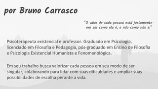 “O valor de cada pessoa está justamente
em ser como ela é, e não como não é.”
Psicoterapeuta existencial e professor. Graduado em Psicologia,
licenciado em Filosofia e Pedagogia, pós-graduado em Ensino de Filosofia
e Psicologia Existencial Humanista e Fenomenológica.
Em seu trabalho busca valorizar cada pessoa em seu modo de ser
singular, colaborando para lidar com suas dificuldades e ampliar suas
possibilidades de escolha perante a vida.
por Bruno Carrasco
 