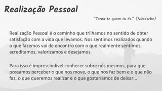 “Torna-te quem tu és.” (Nietzsche)
Realização Pessoal é o caminho que trilhamos no sentido de obter
satisfação com a vida que levamos. Nos sentimos realizados quando
o que fazemos vai de encontro com o que realmente sentimos,
acreditamos, valorizamos e desejamos.
Para isso é imprescindível conhecer sobre nós mesmos, para que
possamos perceber o que nos move, o que nos faz bem e o que não
faz, o que queremos realizar e o que gostaríamos de deixar...
Realização Pessoal
 