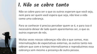 1. Não se cobre tanto
Não se cobre para ser o que os outros esperam que você seja,
nem para ser quem você espera que seja, não leve a vida
como uma cobrança.
Para se conhecer é preciso perceber quem se é, e para isso é
necessário deixar de lado quem aparentamos ser, o que os
outros esperam de nós.
Muitas vezes nossas cobranças não são o que somos, mas
internalizações de expectativas externas, os outros tanto nos
cobram que com o tempo internalizamos e reproduzimos essa
cobrança sem mesmo a presença de outra pessoa.
 