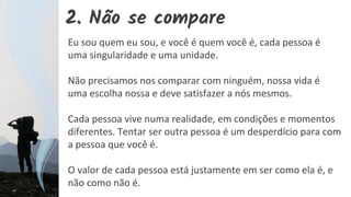 2. Não se compare
Eu sou quem eu sou, e você é quem você é, cada pessoa é
uma singularidade e uma unidade.
Não precisamos nos comparar com ninguém, nossa vida é
uma escolha nossa e deve satisfazer a nós mesmos.
Cada pessoa vive numa realidade, em condições e momentos
diferentes. Tentar ser outra pessoa é um desperdício para com
a pessoa que você é.
O valor de cada pessoa está justamente em ser como ela é, e
não como não é.
 