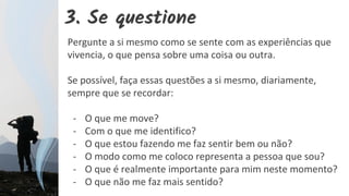 3. Se questione
Pergunte a si mesmo como se sente com as experiências que
vivencia, o que pensa sobre uma coisa ou outra.
Se possível, faça essas questões a si mesmo, diariamente,
sempre que se recordar:
- O que me move?
- Com o que me identifico?
- O que estou fazendo me faz sentir bem ou não?
- O modo como me coloco representa a pessoa que sou?
- O que é realmente importante para mim neste momento?
- O que não me faz mais sentido?
 