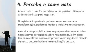4. Perceba e tome nota
Anote tudo o que for percebendo, se possível utilize uma
caderneta só sua para registrar.
O registro é importante pois como somos seres em
transformação, podemos mudar e inclusive nos esquecer.
A escrita nos possibilita rever o que percebemos e atualizar
nossas novas percepções sobre nós mesmos, além disso
também reafirma nosso compromisso em seguir em direção
de nosso autoconhecimento e realização pessoal.
 