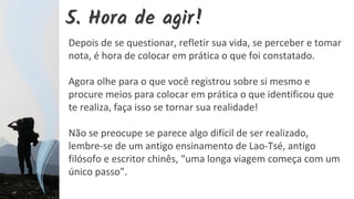 5. Hora de agir!
Depois de se questionar, refletir sua vida, se perceber e tomar
nota, é hora de colocar em prática o que foi constatado.
Agora olhe para o que você registrou sobre si mesmo e
procure meios para colocar em prática o que identificou que
te realiza, faça isso se tornar sua realidade!
Não se preocupe se parece algo difícil de ser realizado,
lembre-se de um antigo ensinamento de Lao-Tsé, antigo
filósofo e escritor chinês, “uma longa viagem começa com um
único passo”.
 