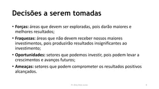 Decisões a serem tomadas
• Forças: áreas que devem ser exploradas, pois darão maiores e
melhores resultados;
• Fraquezas: áreas que não devem receber nossos maiores
investimentos, pois produzirão resultados insignificantes ao
investimento;
• Oportunidades: setores que podemos investir, pois podem levar a
crescimentos e avanços futuros;
• Ameaças: setores que podem comprometer os resultados positivos
alcançados.
Pr. Almy Alves Junior 8
 