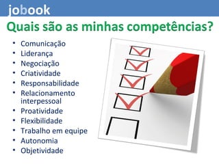 • Comunicação
• Liderança
• Negociação
• Criatividade
• Responsabilidade
• Relacionamento
interpessoal
• Proatividade
• Flexibilidade
• Trabalho em equipe
• Autonomia
• Objetividade
jobook
 