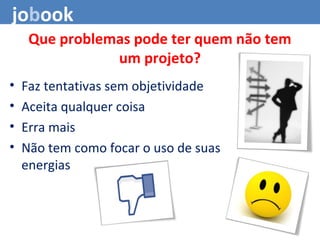 Que problemas pode ter quem não tem
um projeto?
• Faz tentativas sem objetividade
• Aceita qualquer coisa
• Erra mais
• Não tem como focar o uso de suas
energias
jobook
 