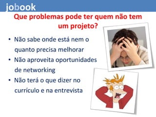 • Não sabe onde está nem o
quanto precisa melhorar
• Não aproveita oportunidades
de networking
• Não terá o que dizer no
currículo e na entrevista
Que problemas pode ter quem não tem
um projeto?
jobook
 