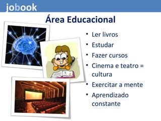 Área Educacional
• Ler livros
• Estudar
• Fazer cursos
• Cinema e teatro =
cultura
• Exercitar a mente
• Aprendizado
constante
jobook
 