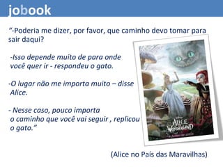 “-Poderia me dizer, por favor, que caminho devo tomar para
sair daqui?
 -Isso depende muito de para onde
 você quer ir - respondeu o gato.
-O lugar não me importa muito – disse
 Alice.
- Nesse caso, pouco importa
 o caminho que você vai seguir , replicou
 o gato.” 
(Alice no País das Maravilhas)
jobook
 