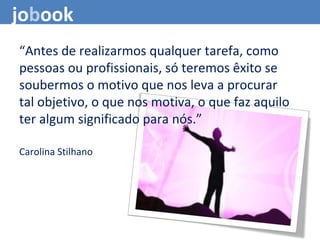 jobook
“Antes de realizarmos qualquer tarefa, como
pessoas ou profissionais, só teremos êxito se
soubermos o motivo que nos leva a procurar
tal objetivo, o que nos motiva, o que faz aquilo
ter algum significado para nós.”
Carolina Stilhano
 