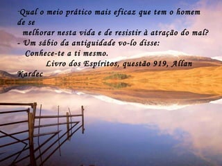 Qual o meio prático mais eficaz que tem o homem de se  melhorar nesta vida e de resistir à atração do mal? - Um sábio da antiguidade vo-lo disse: Conhece-te a ti mesmo. Livro dos Espíritos, questão 919, Allan Kardec 