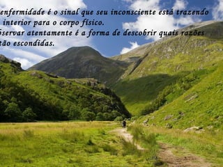 A enfermidade é o sinal que seu inconsciente está trazendo  do interior para o corpo físico.  Observar atentamente é a forma de descobrir quais razões estão escondidas. 