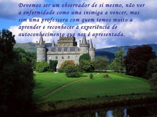 Devemos ser um observador de si mesmo, não ver a enfermidade como uma inimiga a vencer, mas sim uma professora com quem temos muito a aprender e reconhecer a experiência de autoconhecimento que nos é apresentada. 