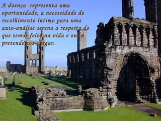 A doença  representa uma oportunidade, a necessidade de recolhimento íntimo para uma auto-análise serena a respeito do que temos feito na vida e onde pretendemos chegar. 