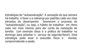 Estratégias de “autoaceleração”. A sensação de que sempre
há trabalho a fazer e a cobrança por padrões cada vez mais
elevados de desempenho favorecem o processo de
“autoaceleração”, ou seja, o hábito de trabalhar em ritmo
cada vez mais intenso para dar conta da realização de
tarefas (um exemplo disso é a prática de trabalhar no
domingo para adiantar o serviço da segunda-feira!). Essa
estratégia pode levar à exaustão física e mental,
comprometendo a saúde.
 