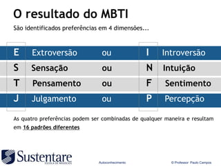 O resultado do MBTI
São identificados preferências em 4 dimensões...



E     Extroversão               ou                I   Introversão
S     Sensação                  ou                N    Intuição
T     Pensamento                ou                F     Sentimento
J     Julgamento                ou                P    Percepção

As quatro preferências podem ser combinadas de qualquer maneira e resultam
em 16 padrões diferentes




                               Autoconhecimento           © Professor Paulo Campos
 