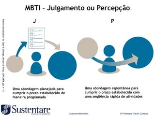 MBTI – Julgamento ou Percepção
                                                                                        J                                                 P
Fonte: Introduction to Type & Change, Barger & Kirby, CPP 2004, pp. 4 - 5




                                                                            Uma abordagem planejada para                   Uma abordagem espontânea para
                                                                            cumprir o prazo estabelecido de                cumprir o prazo estabelecido com
                                                                            maneira programada                             uma seqüência rápida de atividades



                                                                                                              Autoconhecimento                 © Professor Paulo Campos
 
