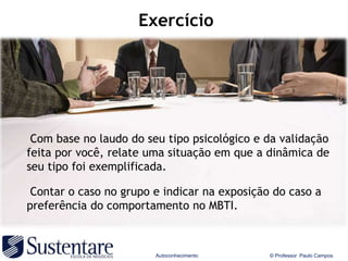 Exercício




 Com base no laudo do seu tipo psicológico e da validação
feita por você, relate uma situação em que a dinâmica de
seu tipo foi exemplificada.

 Contar o caso no grupo e indicar na exposição do caso a
preferência do comportamento no MBTI.



                        Autoconhecimento      © Professor Paulo Campos
 