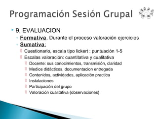    9. EVALUACION
    ◦ Formativa. Durante el proceso valoración ejercicios
    ◦ Sumativa:
      Cuestionario, escala tipo lickert : puntuación 1-5
      Escalas valoración: cuantitativa y cualitativa
          Docente: sus conocimientos, transmisión, claridad
          Medios didácticos, documentacion entregada
          Contenidos, actividades, aplicación practica
          Instalaciones
          Participación del grupo
          Valoración cualitativa (observaciones)
 