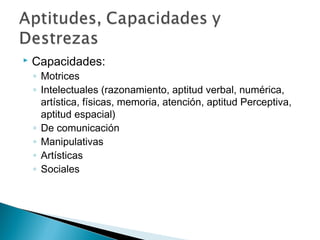    Capacidades:
    ◦ Motrices
    ◦ Intelectuales (razonamiento, aptitud verbal, numérica,
      artística, físicas, memoria, atención, aptitud Perceptiva,
      aptitud espacial)
    ◦ De comunicación
    ◦ Manipulativas
    ◦ Artísticas
    ◦ Sociales
 