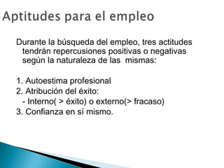 Durante la búsqueda del empleo, tres actitudes
 tendrán repercusiones positivas o negativas
 según la naturaleza de las mismas:

1. Autoestima profesional
2. Atribución del éxito:
  - Interno( > éxito) o externo(> fracaso)
3. Confianza en sí mismo.
 