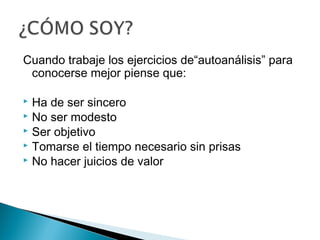 Cuando trabaje los ejercicios de“autoanálisis” para
 conocerse mejor piense que:

 Ha de ser sincero
 No ser modesto
 Ser objetivo
 Tomarse el tiempo necesario sin prisas
 No hacer juicios de valor
 