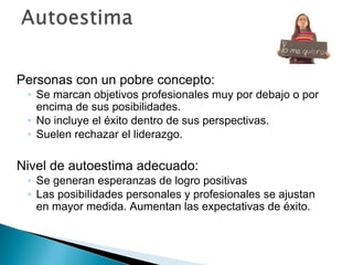 Personas con un pobre concepto:
 ◦ Se marcan objetivos profesionales muy por debajo o por
   encima de sus posibilidades.
 ◦ No incluye el éxito dentro de sus perspectivas.
 ◦ Suelen rechazar el liderazgo.

Nivel de autoestima adecuado:
 ◦ Se generan esperanzas de logro positivas
 ◦ Las posibilidades personales y profesionales se ajustan
   en mayor medida. Aumentan las expectativas de éxito.
 