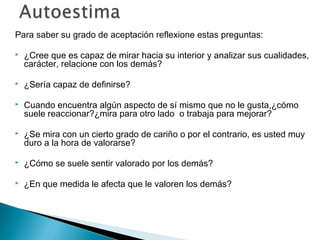 Para saber su grado de aceptación reflexione estas preguntas:

   ¿Cree que es capaz de mirar hacia su interior y analizar sus cualidades,
    carácter, relacione con los demás?

   ¿Sería capaz de definirse?

   Cuando encuentra algún aspecto de sí mismo que no le gusta,¿cómo
    suele reaccionar?¿mira para otro lado o trabaja para mejorar?

   ¿Se mira con un cierto grado de cariño o por el contrario, es usted muy
    duro a la hora de valorarse?

   ¿Cómo se suele sentir valorado por los demás?

   ¿En que medida le afecta que le valoren los demás?
 