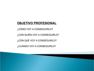 OBJETIVO PROFESIONAL
¿CÓMO VOY A CONSEGUIRLO?

¿CON QUIÉN VOY A CONSEGUIRLO?

¿CON QUÉ VOY A CONSEGUIRLO?

¿CUÁNDO VOY A CONSEGUIRLO?
 