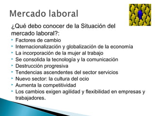 ¿Qué debo conocer de la Situación del
mercado laboral?:
   Factores de cambio
   Internacionalización y globalización de la economía
   La incorporación de la mujer al trabajo
   Se consolida la tecnología y la comunicación
   Destrucción progresiva
   Tendencias ascendentes del sector servicios
   Nuevo sector: la cultura del ocio
   Aumenta la competitividad
   Los cambios exigen agilidad y flexibilidad en empresas y
    trabajadores.
 