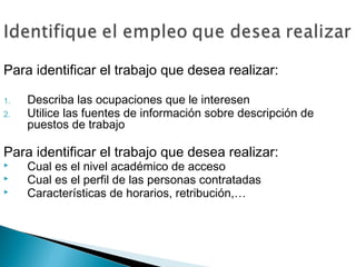Para identificar el trabajo que desea realizar:

1.   Describa las ocupaciones que le interesen
2.   Utilice las fuentes de información sobre descripción de
     puestos de trabajo

Para identificar el trabajo que desea realizar:
    Cual es el nivel académico de acceso
    Cual es el perfil de las personas contratadas
    Características de horarios, retribución,…
 