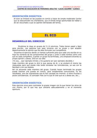DEPARTAMENTO DE ORIENTACIÓ N                  DINÁMICA DE GRUPOS
      CENTRO DE EDUCACIÓN DE PERSONAS ADULTAS “LUCAS AGUIRRE” CUENCA



ORIENTACIÓN DIDÁCTICA
 El tutor se limitará en las puestas en común a hacer de simple moderador (evitar
 que se descontrolen los charlatanes, que el tímido tenga oportunidad de hablar y
 de ser escuchado o que se aparten demasiado del tema).




                                       EL ECO
DESARROLLO DEL EJERCICIO

        Dividimos la clase en grupos de 5 ó 6 alumnos. Todos tienen papel y lápiz
para escribir. Les pedimos que sean sinceros con su grupo y que acepten
deportivamente la opinión que de ellos formulen sus compañeros.
  Iniciamos el ejercicio dando un tiempo suficiente para que cada uno escriba en su
hoja los nombres de los componentes del grupo y junto a cada nombre cómo cree
que es cada compañero. Cuando un grupo ha terminado, uno empezará diciendo su
propia opinión y deseo. Dirá en voz alta:
«Yo soy... (por ejemplo) tímido y me gustaría ser (por ejemplo) decidido.»
Cada miembro del grupo le dirá lo que piensa de él, y se anotará él mismo las
respuestas para que pueda más tarde constatar las coincidencias, ya sea con la
Navidad o con sus deseos.
Así irá actuando cada miembro del grupo. Cuando hayan terminado los grupos
puede hacerse una puesta en común, para simplemente comunicarse, no los
resultados, sino las impresiones que le han causado los mismos: si tiene muchas o
pocas coincidencias. Si coinciden más con lo que él cree que es o desea ser, etc...



ORIENTACIÓN DIDÁCTICA
Este ejercicio sirve para contrastar la propia imagen con la que tienen los otros de
uno mismo, por lo que hay que utilizarlo adecuadamente y en el momento
oportuno.
 