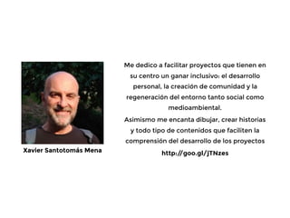 Me dedico a facilitar proyectos que tienen en
su centro un ganar inclusivo: el desarrollo
personal, la creación de comunidad y la
regeneración del entorno tanto social como
medioambiental.
Asimismo me encanta dibujar, crear historias
y todo tipo de contenidos que faciliten la
comprensión del desarrollo de los proyectos
http://goo.gl/jTNzesXavier Santotomás Mena
 