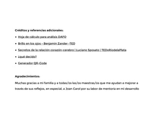 Créditos y referencias adicionales:
• Hoja de cálculo para análisis DAFO
• Brillo en los ojos - Benjamin Zander -TED
• Secretos de la relación corazón-cerebro | Luciano Sposato | TEDxRiodelaPlata
• ¿qué decido?
• Generador QR-Code
Agradecimientos:
Muchas gracias a mi familia y a todas/os las/os maestras/os que me ayudan a mejorar a
través de sus reflejos, en especial, a Joan Carol por su labor de mentoría en mi desarrollo
 