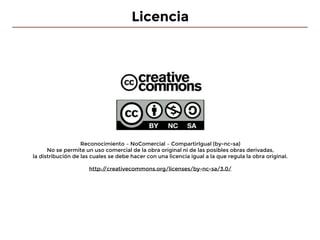 Licencia
Reconocimiento – NoComercial – CompartirIgual (by-nc-sa)
No se permite un uso comercial de la obra original ni de las posibles obras derivadas,
la distribución de las cuales se debe hacer con una licencia igual a la que regula la obra original.
http://creativecommons.org/licenses/by-nc-sa/3.0/
 