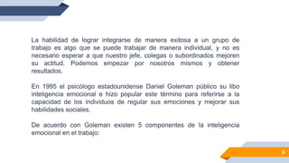 La habilidad de lograr integrarse de manera exitosa a un grupo de
trabajo es algo que se puede trabajar de manera individual, y no es
necesario esperar a que nuestro jefe, colegas o subordinados mejoren
su actitud. Podemos empezar por nosotros mismos y obtener
resultados.
En 1995 el psicólogo estadounidense Daniel Goleman público su libo
inteligencia emocional e hizo popular este término para referirse a la
capacidad de los individuos de regular sus emociones y mejorar sus
habilidades sociales.
De acuerdo con Goleman existen 5 componentes de la inteligencia
emocional en el trabajo:
6
 