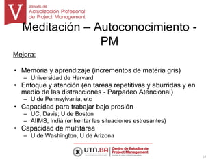 Meditación – Autoconocimiento -
PM
Mejora:
• Memoria y aprendizaje (incrementos de materia gris)
– Universidad de Harvard
• Enfoque y atención (en tareas repetitivas y aburridas y en
medio de las distracciones - Parpadeo Atencional)
– U de Pennsylvania, etc
• Capacidad para trabajar bajo presión
– UC, Davis; U de Boston
– AIIMS, India (enfrentar las situaciones estresantes)
• Capacidad de multitarea
– U de Washington, U de Arizona
14
 
