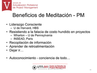 Beneficios de Meditación - PM
• Liderazgo Consciente
– U de Harvard, HBS
• Resistiendo a la falacia de costo hundido en proyectos
– Wharton – U de Pennsylvania
– INSEAD, Paris
• Recopilación de información
• Aprender de retroalimentación
• Dejar ir…
• Autoconocimiento - conciencia de todo…
16
 