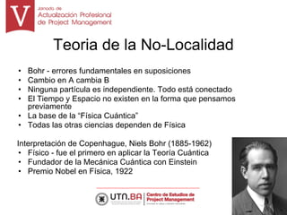 Teoria de la No-Localidad
• Bohr - errores fundamentales en suposiciones
• Cambio en A cambia B
• Ninguna partícula es independiente. Todo está conectado
• El Tiempo y Espacio no existen en la forma que pensamos
previamente
• La base de la “Física Cuántica”
• Todas las otras ciencias dependen de Física
Interpretación de Copenhague, Niels Bohr (1885-1962)
• Físico - fue el primero en aplicar la Teoría Cuántica
• Fundador de la Mecánica Cuántica con Einstein
• Premio Nobel en Física, 1922
6
 